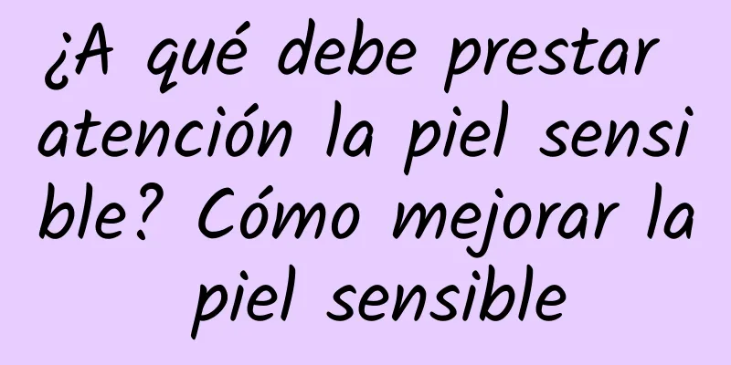 ¿A qué debe prestar atención la piel sensible? Cómo mejorar la piel sensible