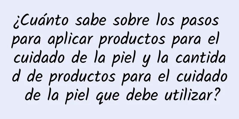 ¿Cuánto sabe sobre los pasos para aplicar productos para el cuidado de la piel y la cantidad de productos para el cuidado de la piel que debe utilizar?