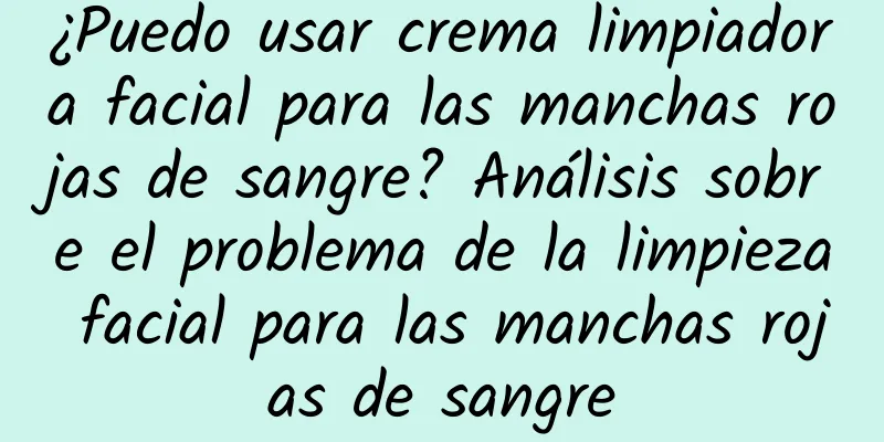 ¿Puedo usar crema limpiadora facial para las manchas rojas de sangre? Análisis sobre el problema de la limpieza facial para las manchas rojas de sangre