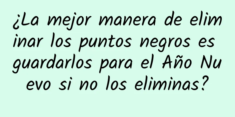 ¿La mejor manera de eliminar los puntos negros es guardarlos para el Año Nuevo si no los eliminas?