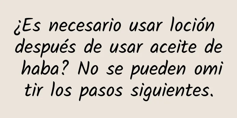 ¿Es necesario usar loción después de usar aceite de haba? No se pueden omitir los pasos siguientes.