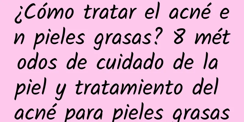 ¿Cómo tratar el acné en pieles grasas? 8 métodos de cuidado de la piel y tratamiento del acné para pieles grasas