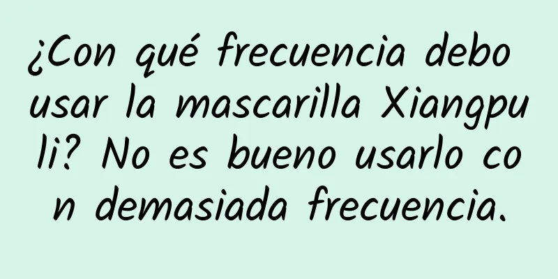 ¿Con qué frecuencia debo usar la mascarilla Xiangpuli? No es bueno usarlo con demasiada frecuencia.