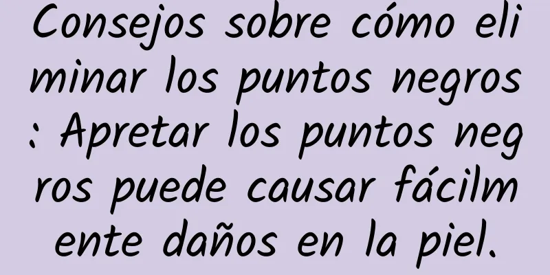 Consejos sobre cómo eliminar los puntos negros: Apretar los puntos negros puede causar fácilmente daños en la piel.