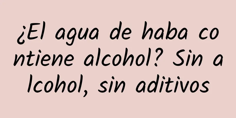 ¿El agua de haba contiene alcohol? Sin alcohol, sin aditivos