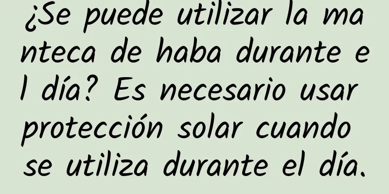 ¿Se puede utilizar la manteca de haba durante el día? Es necesario usar protección solar cuando se utiliza durante el día.