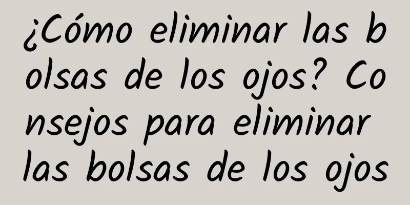 ¿Cómo eliminar las bolsas de los ojos? Consejos para eliminar las bolsas de los ojos