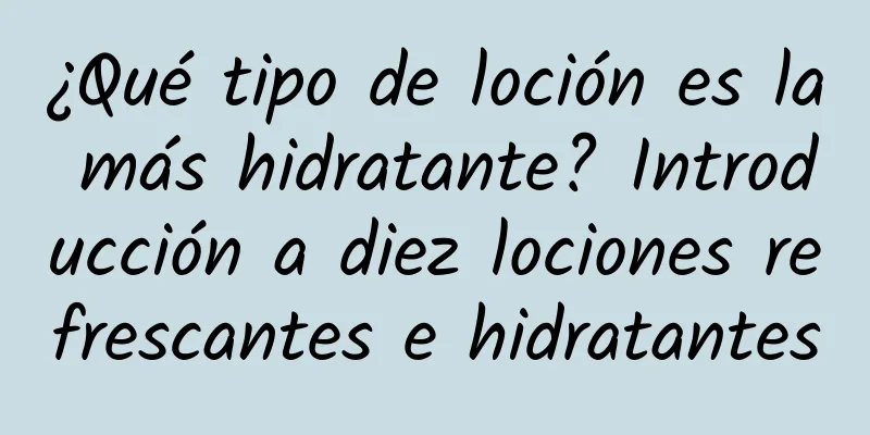 ¿Qué tipo de loción es la más hidratante? Introducción a diez lociones refrescantes e hidratantes