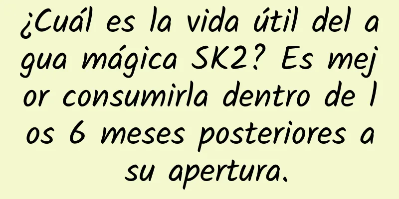 ¿Cuál es la vida útil del agua mágica SK2? Es mejor consumirla dentro de los 6 meses posteriores a su apertura.