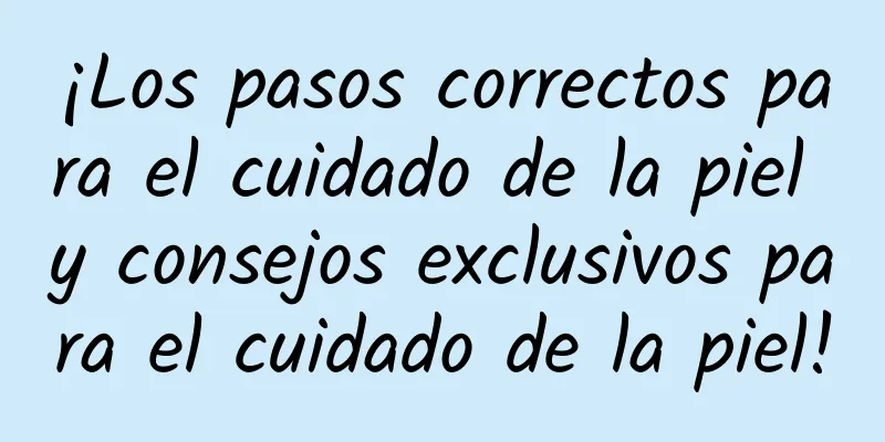 ¡Los pasos correctos para el cuidado de la piel y consejos exclusivos para el cuidado de la piel!