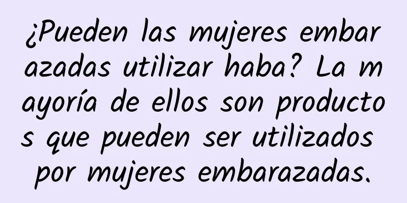 ¿Pueden las mujeres embarazadas utilizar haba? La mayoría de ellos son productos que pueden ser utilizados por mujeres embarazadas.