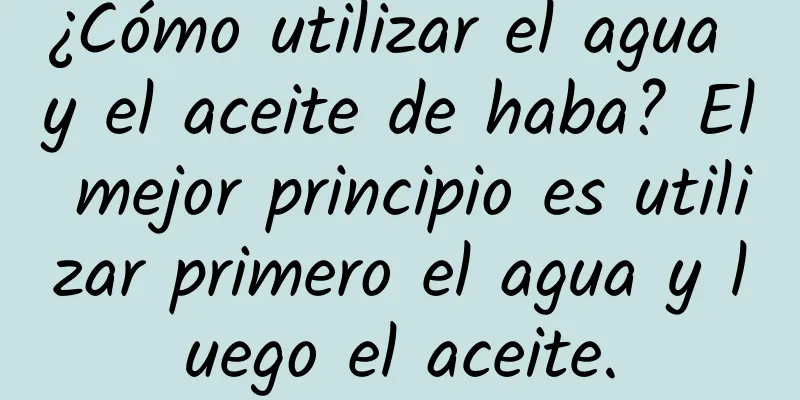 ¿Cómo utilizar el agua y el aceite de haba? El mejor principio es utilizar primero el agua y luego el aceite.