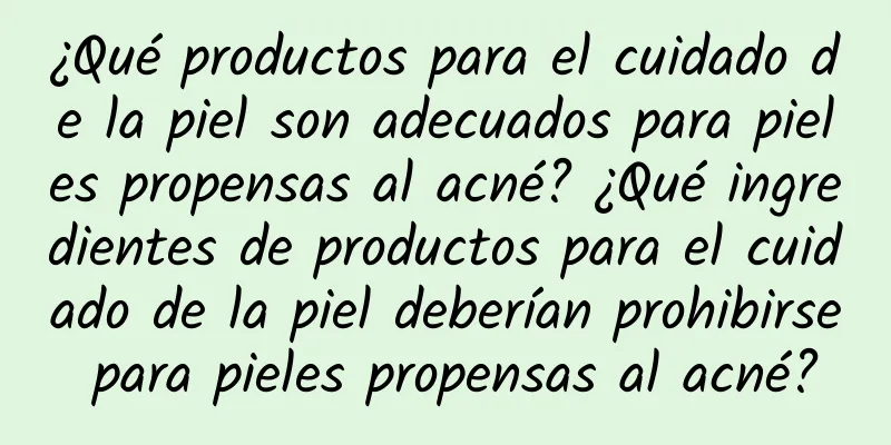 ¿Qué productos para el cuidado de la piel son adecuados para pieles propensas al acné? ¿Qué ingredientes de productos para el cuidado de la piel deberían prohibirse para pieles propensas al acné?