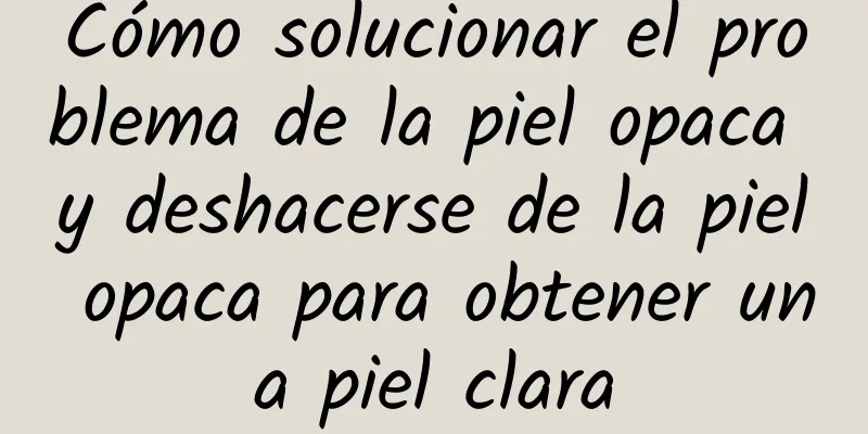 Cómo solucionar el problema de la piel opaca y deshacerse de la piel opaca para obtener una piel clara