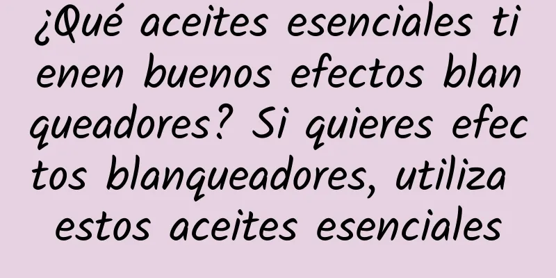 ¿Qué aceites esenciales tienen buenos efectos blanqueadores? Si quieres efectos blanqueadores, utiliza estos aceites esenciales