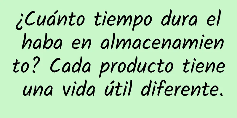 ¿Cuánto tiempo dura el haba en almacenamiento? Cada producto tiene una vida útil diferente.