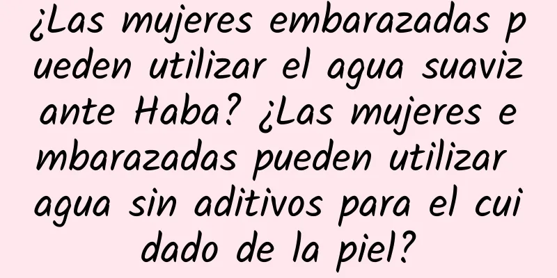 ¿Las mujeres embarazadas pueden utilizar el agua suavizante Haba? ¿Las mujeres embarazadas pueden utilizar agua sin aditivos para el cuidado de la piel?