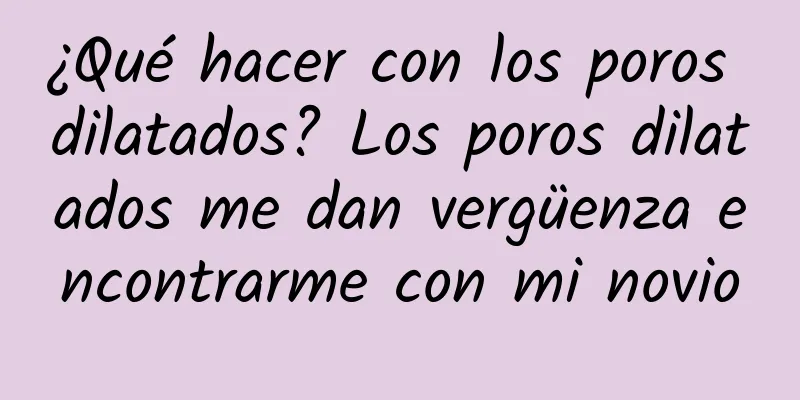 ¿Qué hacer con los poros dilatados? Los poros dilatados me dan vergüenza encontrarme con mi novio