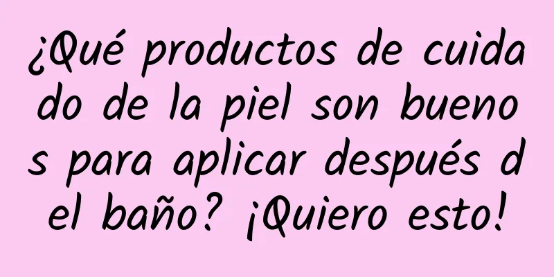 ¿Qué productos de cuidado de la piel son buenos para aplicar después del baño? ¡Quiero esto!