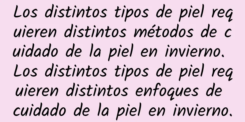 Los distintos tipos de piel requieren distintos métodos de cuidado de la piel en invierno. Los distintos tipos de piel requieren distintos enfoques de cuidado de la piel en invierno.