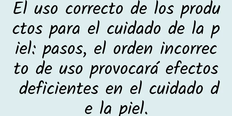 El uso correcto de los productos para el cuidado de la piel: pasos, el orden incorrecto de uso provocará efectos deficientes en el cuidado de la piel.