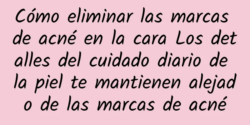 Cómo eliminar las marcas de acné en la cara Los detalles del cuidado diario de la piel te mantienen alejado de las marcas de acné