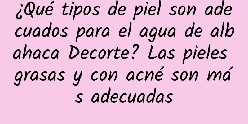 ¿Qué tipos de piel son adecuados para el agua de albahaca Decorte? Las pieles grasas y con acné son más adecuadas