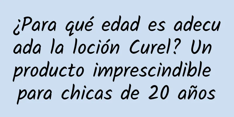 ¿Para qué edad es adecuada la loción Curel? Un producto imprescindible para chicas de 20 años