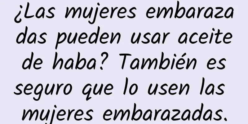 ¿Las mujeres embarazadas pueden usar aceite de haba? También es seguro que lo usen las mujeres embarazadas.