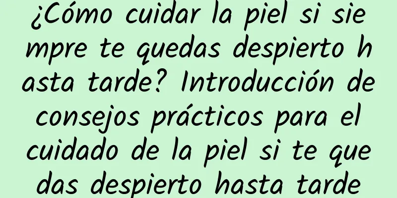 ¿Cómo cuidar la piel si siempre te quedas despierto hasta tarde? Introducción de consejos prácticos para el cuidado de la piel si te quedas despierto hasta tarde