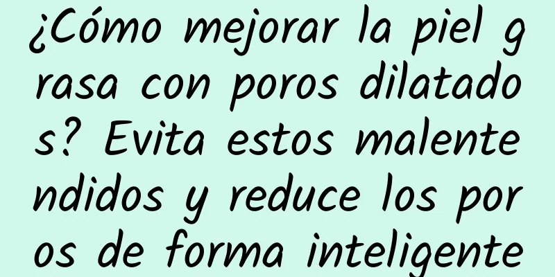 ¿Cómo mejorar la piel grasa con poros dilatados? Evita estos malentendidos y reduce los poros de forma inteligente