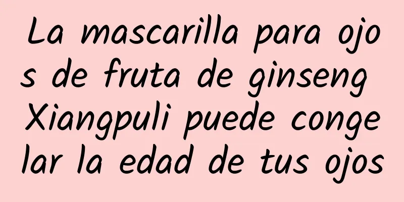 La mascarilla para ojos de fruta de ginseng Xiangpuli puede congelar la edad de tus ojos
