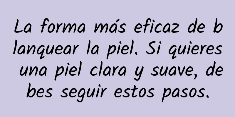 La forma más eficaz de blanquear la piel. Si quieres una piel clara y suave, debes seguir estos pasos.