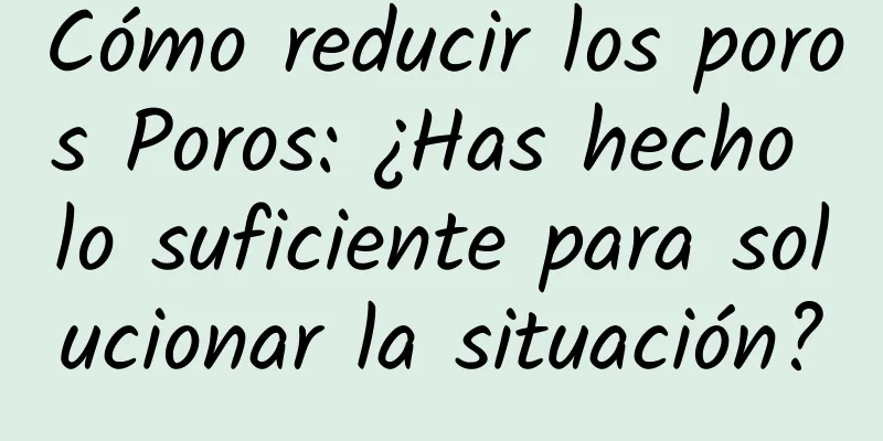 Cómo reducir los poros Poros: ¿Has hecho lo suficiente para solucionar la situación?