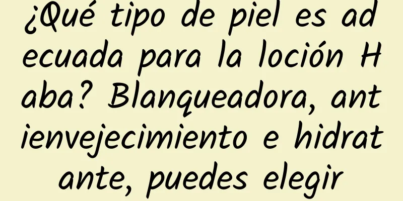 ¿Qué tipo de piel es adecuada para la loción Haba? Blanqueadora, antienvejecimiento e hidratante, puedes elegir