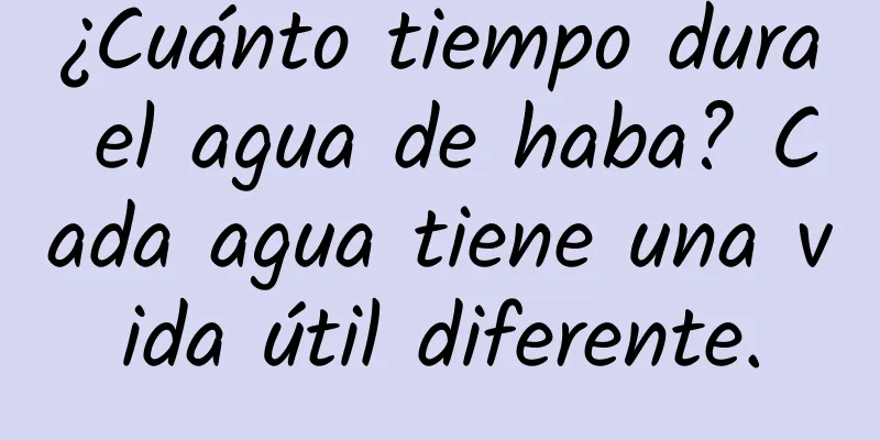 ¿Cuánto tiempo dura el agua de haba? Cada agua tiene una vida útil diferente.