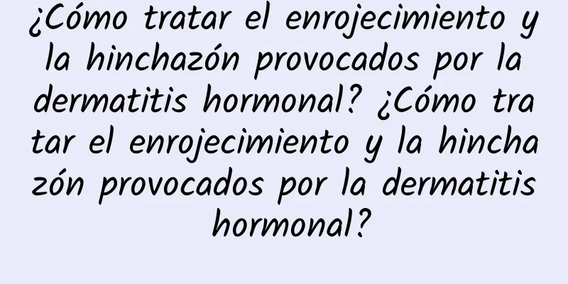 ¿Cómo tratar el enrojecimiento y la hinchazón provocados por la dermatitis hormonal? ¿Cómo tratar el enrojecimiento y la hinchazón provocados por la dermatitis hormonal?