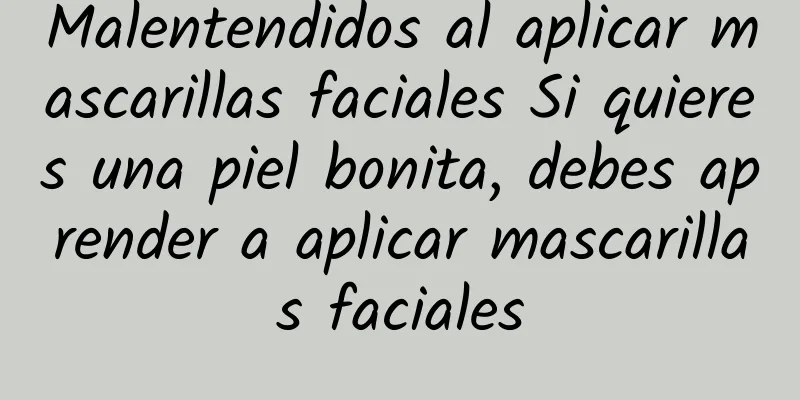 Malentendidos al aplicar mascarillas faciales Si quieres una piel bonita, debes aprender a aplicar mascarillas faciales