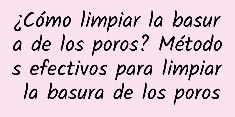 ¿Cómo limpiar la basura de los poros? Métodos efectivos para limpiar la basura de los poros
