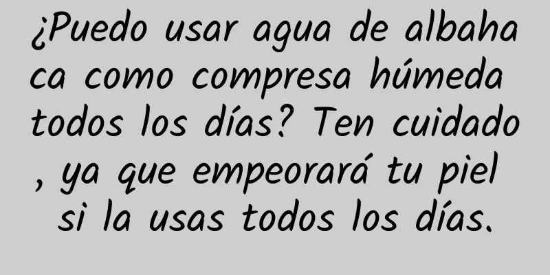 ¿Puedo usar agua de albahaca como compresa húmeda todos los días? Ten cuidado, ya que empeorará tu piel si la usas todos los días.