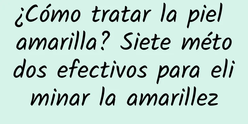 ¿Cómo tratar la piel amarilla? Siete métodos efectivos para eliminar la amarillez