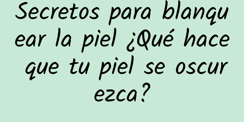 Secretos para blanquear la piel ¿Qué hace que tu piel se oscurezca?