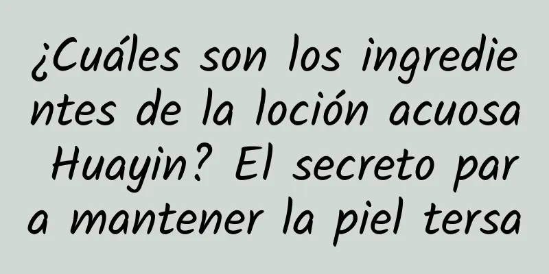 ¿Cuáles son los ingredientes de la loción acuosa Huayin? El secreto para mantener la piel tersa