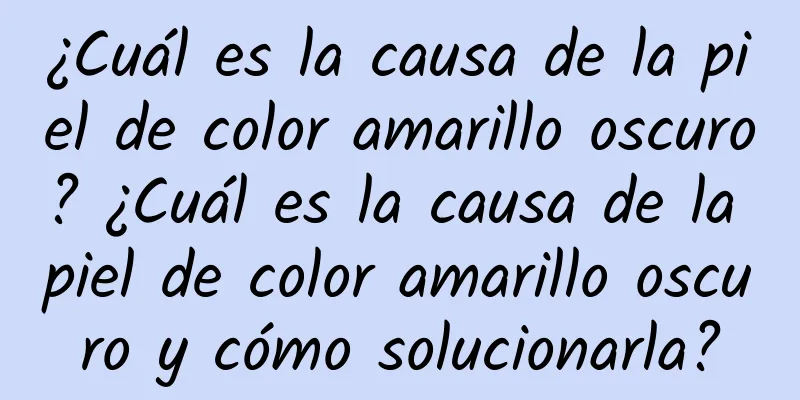 ¿Cuál es la causa de la piel de color amarillo oscuro? ¿Cuál es la causa de la piel de color amarillo oscuro y cómo solucionarla?