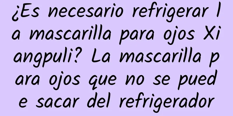 ¿Es necesario refrigerar la mascarilla para ojos Xiangpuli? La mascarilla para ojos que no se puede sacar del refrigerador