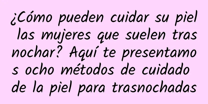 ¿Cómo pueden cuidar su piel las mujeres que suelen trasnochar? Aquí te presentamos ocho métodos de cuidado de la piel para trasnochadas