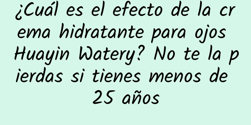 ¿Cuál es el efecto de la crema hidratante para ojos Huayin Watery? No te la pierdas si tienes menos de 25 años