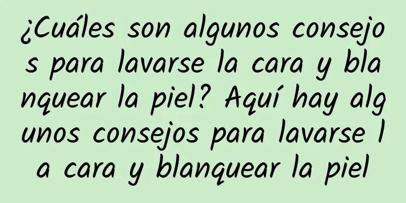 ¿Cuáles son algunos consejos para lavarse la cara y blanquear la piel? Aquí hay algunos consejos para lavarse la cara y blanquear la piel