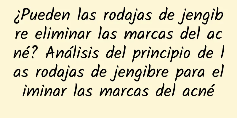 ¿Pueden las rodajas de jengibre eliminar las marcas del acné? Análisis del principio de las rodajas de jengibre para eliminar las marcas del acné