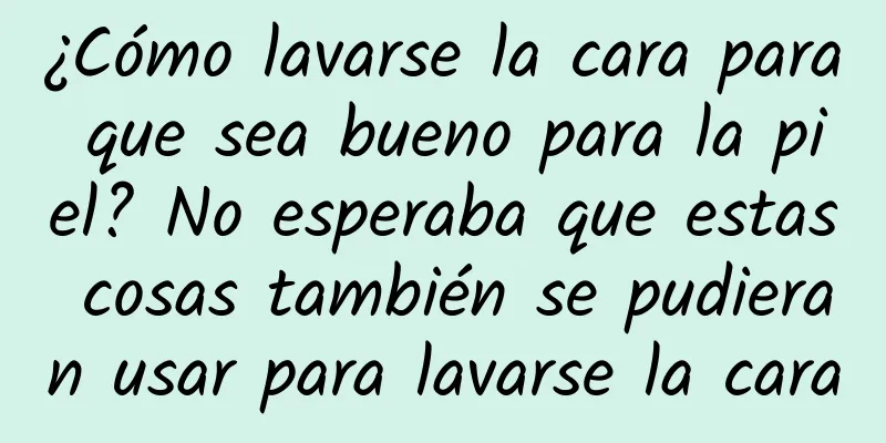 ¿Cómo lavarse la cara para que sea bueno para la piel? No esperaba que estas cosas también se pudieran usar para lavarse la cara